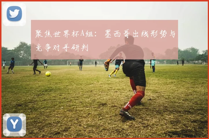 聚焦世界杯A组：墨西哥出线形势与竞争对手研判